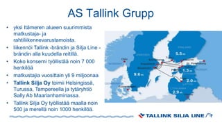 AS Tallink Grupp
• yksi Itämeren alueen suurimmista
matkustaja- ja
rahtiliikennevarustamoista.
• liikennöi Tallink -brändin ja Silja Line -
brändin alla kuudella reitillä.
• Koko konserni työllistää noin 7 000
henkilöä
• matkustajia vuosittain yli 9 miljoonaa
• Tallink Silja Oy toimii Helsingissä,
Turussa, Tampereella ja tytäryhtiö
Sally Ab Maarianhaminassa.
• Tallink Silja Oy työllistää maalla noin
500 ja merellä noin 1000 henkilöä.
 