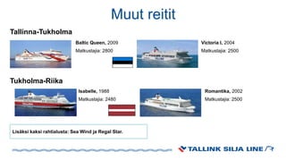 Victoria I, 2004
Matkustajia: 2500
Lisäksi kaksi rahtialusta: Sea Wind ja Regal Star.
Romantika, 2002
Matkustajia: 2500
Isabelle, 1988
Matkustajia: 2480
Muut reitit
Tallinna-Tukholma
Tukholma-Riika
Baltic Queen, 2009
Matkustajia: 2800
 