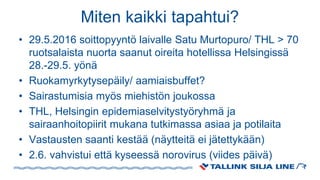 Miten kaikki tapahtui?
• 29.5.2016 soittopyyntö laivalle Satu Murtopuro/ THL > 70
ruotsalaista nuorta saanut oireita hotellissa Helsingissä
28.-29.5. yönä
• Ruokamyrkytysepäily/ aamiaisbuffet?
• Sairastumisia myös miehistön joukossa
• THL, Helsingin epidemiaselvitystyöryhmä ja
sairaanhoitopiirit mukana tutkimassa asiaa ja potilaita
• Vastausten saanti kestää (näytteitä ei jätettykään)
• 2.6. vahvistui että kyseessä norovirus (viides päivä)
 