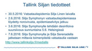 Tallink Siljan tiedotteet
• 30.5.2016: Vatsatautiepidemia Silja Linen laivalla
• 2.6.2016: Silja Symphonyn vatsatautiepidemiassa
löydetty norovirusta, epidemiaselvitys jatkuu
• 3.6.2016: Silja Symphonylle tehdään desinfioiva
suursiivous sunnuntaina 5.6. Helsingissä
• 7.6.2016: Silja Symphonylla ja Silja Serenadella
jatketaan mittavia toimenpiteitä vatsatautia vastaan
http://www.tallinksilja.fi/medialle
 