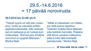 29.5.-14.6.2016
= 17 päivää norovirusta
29.5.2016 klo 23:48/ yle.fi:
”Tietysti syynä voi olla joku ruoka-
aine, mutta se vaikuttaa erittäin
epätodennäköiseltä, sillä miehistö
syö eri paikassa ja eri ruokaa kuin
matkustajat. Yleensä joku ärhäkkä
norovirus on syypää tällaiseen.”
Marika Nöjd
”Näille ei oikeastaan voi mitään,
jos näitä joskus tapahtuu.
Tietenkin todella ikävä tällainen
juttu kaikkien kannalta. Pääasia,
että kierre saadaan katkaistua,
jotta ei tulisi tätä enempää
sairastuneita.” Marika Nöjd
 