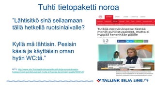Tuhti tietopaketti noroa
”Lähtisitkö sinä seilaamaan
tällä hetkellä ruotsinlaivalle?
Kyllä mä lähtisin. Pesisin
käsiä ja käyttäisin oman
hytin WC:tä.”
MTV: http://www.mtv.fi/uutiset/kotimaa/artikkeli/tutkija-noroviruksesta-
kestaa-monet-puhdistusaineet-mutta-ei-hyppaa-kenenkaan-paalle/5935126
 