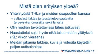 Mistä olen erityisen ylpeä?
• Yhteistyöstä THL:n ja muiden osapuolten kanssa
– valtavasti faktaa ja taustatietoa saatavilla
terveysviranomaisilta sekä laivalta
• Olin median tavoitettavissa lähes jatkuvasti
• Haastattelut sujui hyvin eikä tullut mitään yllätyksiä
(KL: viikon vieraana)
• Meidän jakamia faktoja, kuvia ja videoita käytettiin
paljon uutisoinnissa
 