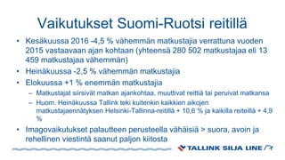 Vaikutukset Suomi-Ruotsi reitillä
• Kesäkuussa 2016 -4,5 % vähemmän matkustajia verrattuna vuoden
2015 vastaavaan ajan kohtaan (yhteensä 280 502 matkustajaa eli 13
459 matkustajaa vähemmän)
• Heinäkuussa -2,5 % vähemmän matkustajia
• Elokuussa +1 % enemmän matkustajia
– Matkustajat siirsivät matkan ajankohtaa, muuttivat reittiä tai peruivat matkansa
– Huom. Heinäkuussa Tallink teki kuitenkin kaikkien aikojen
matkustajaennätyksen Helsinki-Tallinna-reitillä + 10,6 % ja kaikilla reiteillä + 4,9
%
• Imagovaikutukset palautteen perusteella vähäisiä > suora, avoin ja
rehellinen viestintä saanut paljon kiitosta
 