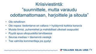 Kriisiviestintä:
”suunnittele, mutta varaudu
odottamattomaan, harjoittele ja sitouta”
• Ole rehellinen
• Ole nopea: tiedontarve on valtava > hyödynnä kaikkia kanavia
• Muista tiimisi, puhemiehet ja mahdolliset ulkoiset osapuolet
• Pyydä apua ulkopuolelta tarvittaessa
• Seuraa mediaa > täsmennä viestejä
• Tee valmiita kommentteja jos pystyt
 