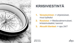 KRIISIVIESTINTÄ
1. Varautuminen -> ohjeistukset,
muut työkalut
2. Koulutus -> Mediavalmennukset,
kriisisimulaatiot, luennot
3. Akuutit tilanteet -> apu 24/7
@ahjocomms
@maija_hakala
 