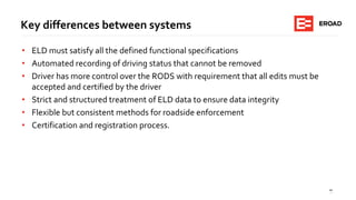 10
Key differences between systems
• ELD must satisfy all the defined functional specifications
• Automated recording of driving status that cannot be removed
• Driver has more control over the RODS with requirement that all edits must be
accepted and certified by the driver
• Strict and structured treatment of ELD data to ensure data integrity
• Flexible but consistent methods for roadside enforcement
• Certification and registration process.
 