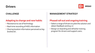 15
Drivers
CHALLENGE
Adapting to change and new habits
• Resistance to use of technology
• Real-time recording of HOS information
• Sharing location information perceived as big-
brotherish.
MANAGEMENT STRATEGY
Phased roll-out and ongoing training
• Select a range of drivers to pilot the solution and
obtain feedback and buy-in
• Design on-boarding and refresher training
program for drivers and support users.
 