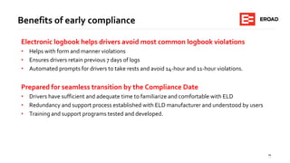 19
Benefits of early compliance
Electronic logbook helps drivers avoid most common logbook violations
• Helps with form and manner violations
• Ensures drivers retain previous 7 days of logs
• Automated prompts for drivers to take rests and avoid 14-hour and 11-hour violations.
Prepared for seamless transition by the Compliance Date
• Drivers have sufficient and adequate time to familiarize and comfortable with ELD
• Redundancy and support process established with ELD manufacturer and understood by users
• Training and support programs tested and developed.
 
