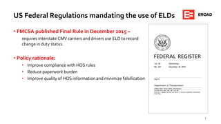 3
US Federal Regulations mandating the use of ELDs
• FMCSA published Final Rule in December 2015 –
requires interstate CMV carriers and drivers use ELD to record
change in duty status.
• Policy rationale:
• Improve compliance with HOS rules
• Reduce paperwork burden
• Improve quality of HOS information and minimize falsification
 