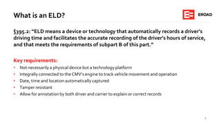 4
What is an ELD?
§395.2: “ELD means a device or technology that automatically records a driver’s
driving time and facilitates the accurate recording of the driver’s hours of service,
and that meets the requirements of subpart B of this part.”
Key requirements:
• Not necessarily a physical device but a technology platform
• Integrally connected to the CMV’s engine to track vehicle movement and operation
• Date, time and location automatically captured
• Tamper resistant
• Allow for annotation by both driver and carrier to explain or correct records
 