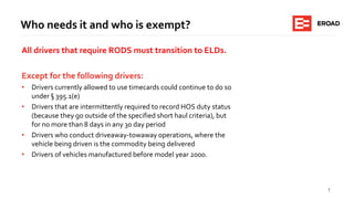 5
Who needs it and who is exempt?
All drivers that require RODS must transition to ELDs.
Except for the following drivers:
• Drivers currently allowed to use timecards could continue to do so
under § 395.1(e)
• Drivers that are intermittently required to record HOS duty status
(because they go outside of the specified short haul criteria), but
for no more than 8 days in any 30 day period
• Drivers who conduct driveaway-towaway operations, where the
vehicle being driven is the commodity being delivered
• Drivers of vehicles manufactured before model year 2000.
 