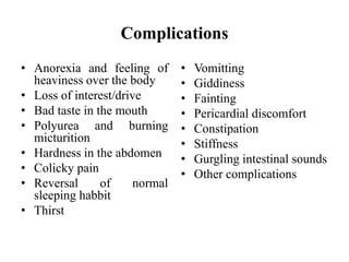 Complications
• Anorexia and feeling of
heaviness over the body
• Loss of interest/drive
• Bad taste in the mouth
• Polyurea and burning
micturition
• Hardness in the abdomen
• Colicky pain
• Reversal of normal
sleeping habbit
• Thirst
• Vomitting
• Giddiness
• Fainting
• Pericardial discomfort
• Constipation
• Stiffness
• Gurgling intestinal sounds
• Other complications
 