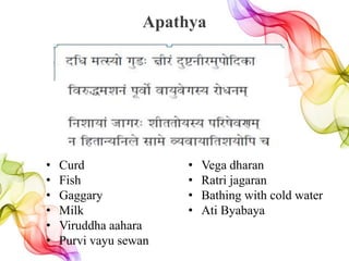Apathya
• Curd
• Fish
• Gaggary
• Milk
• Viruddha aahara
• Purvi vayu sewan
• Vega dharan
• Ratri jagaran
• Bathing with cold water
• Ati Byabaya
 