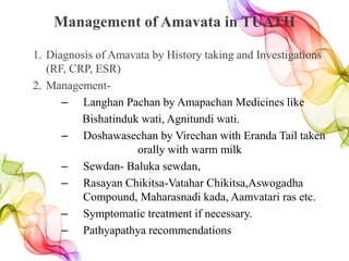Management of Amavata in TUATH
1. Diagnosis of Amavata by History taking and Investigations
(RF, CRP, ESR)
2. Management-
– Langhan Pachan by Amapachan Medicines like
Bishatinduk wati, Agnitundi wati.
– Doshawasechan by Virechan with Eranda Tail taken
orally with warm milk
– Sewdan- Baluka sewdan,
– Rasayan Chikitsa-Vatahar Chikitsa,Aswogadha
Compound, Maharasnadi kada, Aamvatari ras etc.
– Symptomatic treatment if necessary.
– Pathyapathya recommendations
 