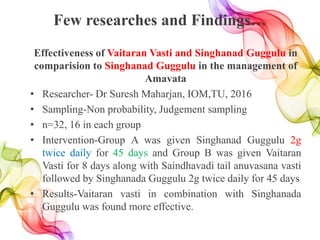 Few researches and Findings…
Effectiveness of Vaitaran Vasti and Singhanad Guggulu in
comparision to Singhanad Guggulu in the management of
Amavata
• Researcher- Dr Suresh Maharjan, IOM,TU, 2016
• Sampling-Non probability, Judgement sampling
• n=32, 16 in each group
• Intervention-Group A was given Singhanad Guggulu 2g
twice daily for 45 days and Group B was given Vaitaran
Vasti for 8 days along with Saindhavadi tail anuvasana vasti
followed by Singhanada Guggulu 2g twice daily for 45 days
• Results-Vaitaran vasti in combination with Singhanada
Guggulu was found more effective.
 
