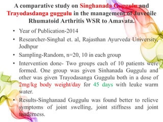 A comparative study on Singhanada Guggulu and
Trayodasdanga guggulu in the management of Juvenile
Rhumatoid Arthritis WSR to Amavata.
• Year of Publication-2014
• Researcher-Singhal et. al, Rajasthan Ayurveda University,
Jodhpur
• Sampling-Random, n=20, 10 in each group
• Intervention done- Two groups each of 10 patients were
formed. One group was given Sinhanada Guggulu and
other was given Trayodasanga Guggulu both in a dose of
2mg/kg body weight/day for 45 days with leuke warm
water.
• Results-Singhanaad Guggulu was found better to relieve
symptoms of joint swelling, joint stiffness and joint
tenderness.
 