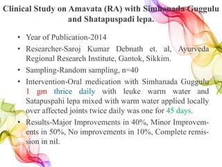 Clinical Study on Amavata (RA) with Simhanada Guggulu
and Shatapuspadi lepa.
• Year of Publication-2014
• Researcher-Saroj Kumar Debnath et. al, Ayurveda
Regional Research Institute, Gantok, Sikkim.
• Sampling-Random sampling, n=40
• Intervention-Oral medication with Simhanada Guggulu
1 gm thrice daily with leuke warm water and
Satapuspahi lepa mixed with warm water applied locally
over affected joints twice daily was one for 45 days.
• Results-Major Improvements in 40%, Minor Improvem-
ents in 50%, No improvements in 10%, Complete remis-
sion in nil.
 