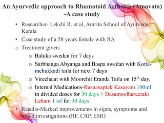 An Ayurvedic approach to Rhumatoid Arthritis (Amavata)
-A case study
• Researcher- Lekshi R. et al, Amrita School of Ayurveda ,
Kerala
• Case study of a 58 years female with RA
o Treatment given-
o Baluka swedan for 7 days
o Sarbhanga Abyanga and Baspa swedan with Kotta-
mchukkadi taila for next 7 days
o Virechaan with Moorchit Eranda Taila on 15th day.
o Internal Medications-Rasnasaptak Kasayam 100ml
in divided doses for 30 days + Dasamoolhareetaki
Leham 1 tsf for 30 days
• Results-Marked improvements in signs, symptoms and
blood investigations (RF, CRP, ESR)
 