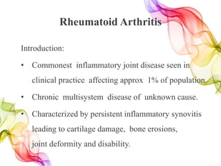 Rheumatoid Arthritis
Introduction:
• Commonest inflammatory joint disease seen in
clinical practice affecting approx 1% of population.
• Chronic multisystem disease of unknown cause.
• Characterized by persistent inflammatory synovitis
leading to cartilage damage, bone erosions,
joint deformity and disability.
 