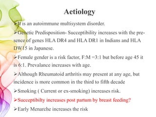 Aetiology
It is an autoimmune multisystem disorder.
Genetic Predisposition- Succeptibility increases with the pre-
sence of genes HLA DR4 and HLA DR1 in Indians and HLA
DW15 in Japanese.
Female gender is a risk factor, F:M =3:1 but before age 45 it
is 6:1. Prevalance increases with age.
Although Rheumatoid arthritis may present at any age, but
incidence is more common in the third to fifth decade
Smoking ( Current or ex-smoking) increases risk.
Succeptibilty increases post partum by breast feeding?
Early Menarche increases the risk
 