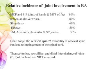 Relative incidence of joint involvement in RA
MCP and PIP joints of hands & MTP of feet 90%
Knees, ankles & wrists- 80%
Shoulders- 60%
Elbows- 50%
TM, Acromio - clavicular & SC joints- 30%
Don’t forget the cervical spine!! Instability at cervical spine
can lead to impingement of the spinal cord.
Thoracolumbar, sacroilliac, and distal interphalangeal joints
(DIP)of the hand are NOT involved.
 