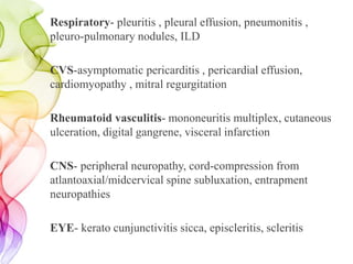 Respiratory- pleuritis , pleural effusion, pneumonitis ,
pleuro-pulmonary nodules, ILD
CVS-asymptomatic pericarditis , pericardial effusion,
cardiomyopathy , mitral regurgitation
Rheumatoid vasculitis- mononeuritis multiplex, cutaneous
ulceration, digital gangrene, visceral infarction
CNS- peripheral neuropathy, cord-compression from
atlantoaxial/midcervical spine subluxation, entrapment
neuropathies
EYE- kerato cunjunctivitis sicca, episcleritis, scleritis
 