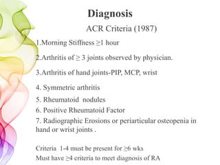 Diagnosis
ACR Criteria (1987)
1.Morning Stiffness ≥1 hour
2.Arthritis of ≥ 3 joints observed by physician.
3.Arthritis of hand joints-PIP, MCP, wrist
4. Symmetric arthritis
5. Rheumatoid nodules
6. Positive Rheumatoid Factor
7. Radiographic Erosions or periarticular osteopenia in
hand or wrist joints .
Criteria 1-4 must be present for ≥6 wks
Must have ≥4 criteria to meet diagnosis of RA
 