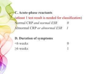 C. Acute-phase reactants
(atleast 1 test result is needed for classification)
Normal CRP and normal ESR 0
Abnormal CRP or abnormal ESR 1
D. Duration of symptoms
<6 weeks 0
≥6 weeks 1
 