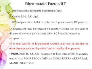 Rheumatoid Factor/RF
• Antibodies that recognize Fc portion of IgG.
• Can be IgM , IgG , IgA
• 85% of patients with RA over the first 2 years become RF positive.
•A negative RF may be repeated 4-6 monthly for the first two year of
disease, since some patients may take 18-24 months to become
seropositive.
•It is non specific to Rheumatoid Arthritis and may be positive in
other diseases such as Hepatitis C and in healthy older persons.
• PROGNISTIC VALUE- Patients with high titres of RF, in general,
tend to have POOR PROGNOSIS and MORE EXTRA ARTICULAR
MANIFESTATIONS.
 