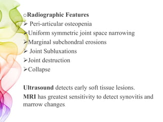 oRadiographic Features
 Peri-articular osteopenia
Uniform symmetric joint space narrowing
Marginal subchondral erosions
 Joint Subluxations
Joint destruction
Collapse
Ultrasound detects early soft tissue lesions.
MRI has greatest sensitivity to detect synovitis and
marrow changes.
 