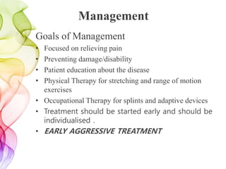 Management
Goals of Management
• Focused on relieving pain
• Preventing damage/disability
• Patient education about the disease
• Physical Therapy for stretching and range of motion
exercises
• Occupational Therapy for splints and adaptive devices
• Treatment should be started early and should be
individualised .
• EARLY AGGRESSIVE TREATMENT
 