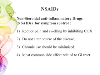 NSAIDs
Non-Steroidal anti-inflammatory Drugs
(NSAIDs) for symptom control :
1) Reduce pain and swelling by inhibiting COX
2) Do not alter course of the disease.
3) Chronic use should be minimised.
4) Most common side effect related to GI tract.
 