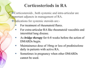 Corticosteriods in RA
Corticosteroids , both systemic and intra-articular are
important adjuncts in management of RA.
Indications for systemic steroids are:-
 For treatment of rheumatoid flares.
 For extra-articular RA like rheumatoid vasculitis and
interstitial lung disease.
 As bridge therapy for 6-8 weeks before the action of
DMARDs begin.
 Maintainence dose of 10mg or less of predinisolone
daily in patients with active RA.
 Sometimes in pregnancy when other DMARDs
cannot be used.
 