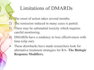 Limitations of DMARDs
1) The onset of action takes several months.
2) The remission induced in many cases is partial.
3) There may be substantial toxicity which requires
careful monitoring.
4) DMARDs have a tendency to lose effectiveness with
time-(slip out).
 These drawbacks have made researchers look for
alternative treatment strategies for RA- The Biologic
Response Modifiers.
 