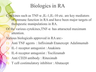 Biologics in RA
Cytokines such as TNF-α ,IL-1,IL-10 etc. are key mediators
of immune function in RA and have been major targets of
therapeutic manipulations in RA.
Of the various cytokines,TNF-α has attaracted maximum
attention.
Various biologicals approved in RA are:-
1) Anti TNF agents : Infliximab Etanercept Adalimumab
2) IL-1 receptor antagonist : Anakinra
3) IL-6 receptor antagonist : Tocilizumab
4) Anti CD20 antibody : Rituximab
5) T cell costimulatory inhibitor : Abatacept
 
