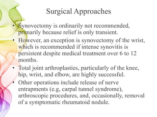 Surgical Approaches
• Synovectomy is ordinarily not recommended,
primarily because relief is only transient.
• However, an exception is synovectomy of the wrist,
which is recommended if intense synovitis is
persistent despite medical treatment over 6 to 12
months.
• Total joint arthroplasties, particularly of the knee,
hip, wrist, and elbow, are highly successful.
• Other operations include release of nerve
entrapments (e.g, carpal tunnel syndrome),
arthroscopic procedures, and, occasionally, removal
of a symptomatic rheumatoid nodule.
 