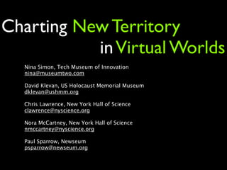 Charting New Territory
           in Virtual Worlds
  Nina Simon, Tech Museum of Innovation
  nina@museumtwo.com

  David Klevan, US Holocaust Memorial Museum
  dklevan@ushmm.org

  Chris Lawrence, New York Hall of Science
  clawrence@nyscience.org

  Nora McCartney, New York Hall of Science
  nmccartney@nyscience.org

  Paul Sparrow, Newseum
  psparrow@newseum.org
 