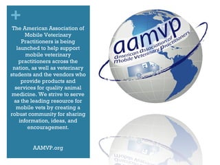 The American Association of Mobile Veterinary Practitioners is being launched to help support mobile veterinary practitioners across the nation, as well as veterinary students and the vendors who provide products and services for quality animal medicine. We strive to serve as the leading resource for mobile vets by creating a robust community for sharing information, ideas, and encouragement. AAMVP.org 