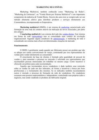 MARKETING MULTINÍVEL

      Marketing Multinível, também conhecido como "Marketing de Redes",
"Marketing de Estruturas", ou "Venda Direta por Sistema Multinível" é um importante
componente da indústria de Venda Direta. Através dos anos tem se comprovado ser um
método altamente efetivo para distribuir produtos e serviços diretamente aos
Consumidores, recompensando os Empresários.

       Marketing multinível (MMN), é um sistema de marketing caracterizado pela
formação de uma rede de contatos através da indicação de novos associados, por parte
dos antigos.
       O marketing multinível é um sistema derivado das vendas diretas. Este sistema
em forma de rede (networking) tem se consolidado num cenário de revolução
organizacional. Segundo alguns estudiosos de administração, o marketing de rede é
considerado um sistema mais eficaz em determinadas situações de mercado.

Funcionamento

        O MMN é geralmente usado quando um fabricante possui um produto que não
se adequa aos canais convencionais de varejo, contratando por isso representantes de
vendas para vender diretamente ao consumidor.
        O crescimento da base de clientes é limitado pela quantidade de pessoal de
vendas e, para aumentar a presença no mercado é solicitado aos representantes que
recomendem pessoas interessadas em trabalhar no mesmo cargo. Como incentivo é
oferecido um prêmio para cada recomendação.
        Àqueles que recomendam novos vendedores é dada também uma comissão
sobre as vendas de cada um dos indicados, de forma a incentivar a busca por bons
profissionais e o treinamento dos mesmos. Se os indicados também recomendarem
outros é iniciado o processo de formação da rede de vendedores. Os vendedores
assumem uma postura empreendedora e independente, controlando suas próprias redes e
negócios, mas ainda vendendo os produtos do fabricante original.
 
