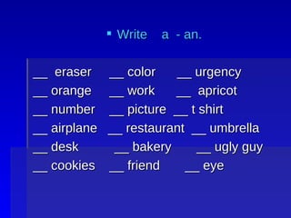 Write a - an. __ eraser __ color __ urgency __ orange __ work __ apricot __ number __ picture __ t shirt __ airplane __ restaurant __ umbrella __ desk __ bakery __ ugly guy __ cookies __ friend __ eye