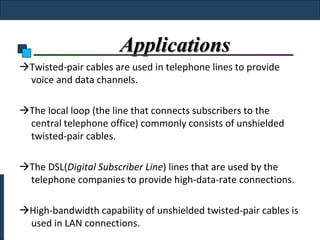 Applications
Twisted-pair cables are used in telephone lines to provide
 voice and data channels.

The local loop (the line that connects subscribers to the
 central telephone office) commonly consists of unshielded
 twisted-pair cables.

The DSL(Digital Subscriber Line) lines that are used by the
 telephone companies to provide high-data-rate connections.

High-bandwidth capability of unshielded twisted-pair cables is
 used in LAN connections.
 