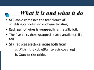 What it is and what it do
• STP cable combines the techniques of
  shielding,cancellation and wire twisting.
• Each pair of wires is wrapped in a metallic foil.
• The five pairs then wrapped in an overall metallic
  foil.
• STP reduces electrical noise both from
        a. Within the cable(Pair to pair coupling)
        b. Outside the cable.
 