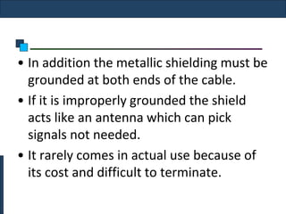 • In addition the metallic shielding must be
  grounded at both ends of the cable.
• If it is improperly grounded the shield
  acts like an antenna which can pick
  signals not needed.
• It rarely comes in actual use because of
  its cost and difficult to terminate.
 