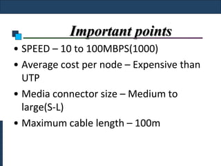 Important points
• SPEED – 10 to 100MBPS(1000)
• Average cost per node – Expensive than
  UTP
• Media connector size – Medium to
  large(S-L)
• Maximum cable length – 100m
 