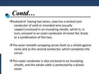 Contd…
Instead of having two wires, coax has a central core
   conductor of solid or stranded wire (usually
   copper) enclosed in an insulating sheath, which is, in
   turn, encased in an outer conductor of metal foil, braid,
   or a combination of the two.

The outer metallic wrapping serves both as a shield against
  noise and as the second conductor, which completes the
  circuit.

This outer conductor is also enclosed in an insulating
  sheath, and the whole cable is protected by a plastic
  cover.
 