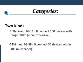 Categories:

Two kinds:
  Thicknet (RG-11): It connect 100 devices with
  range 500m (more expensive ).

 Thinnet (RG-58): It connect 30 devices within
  185 m (cheaper).
 