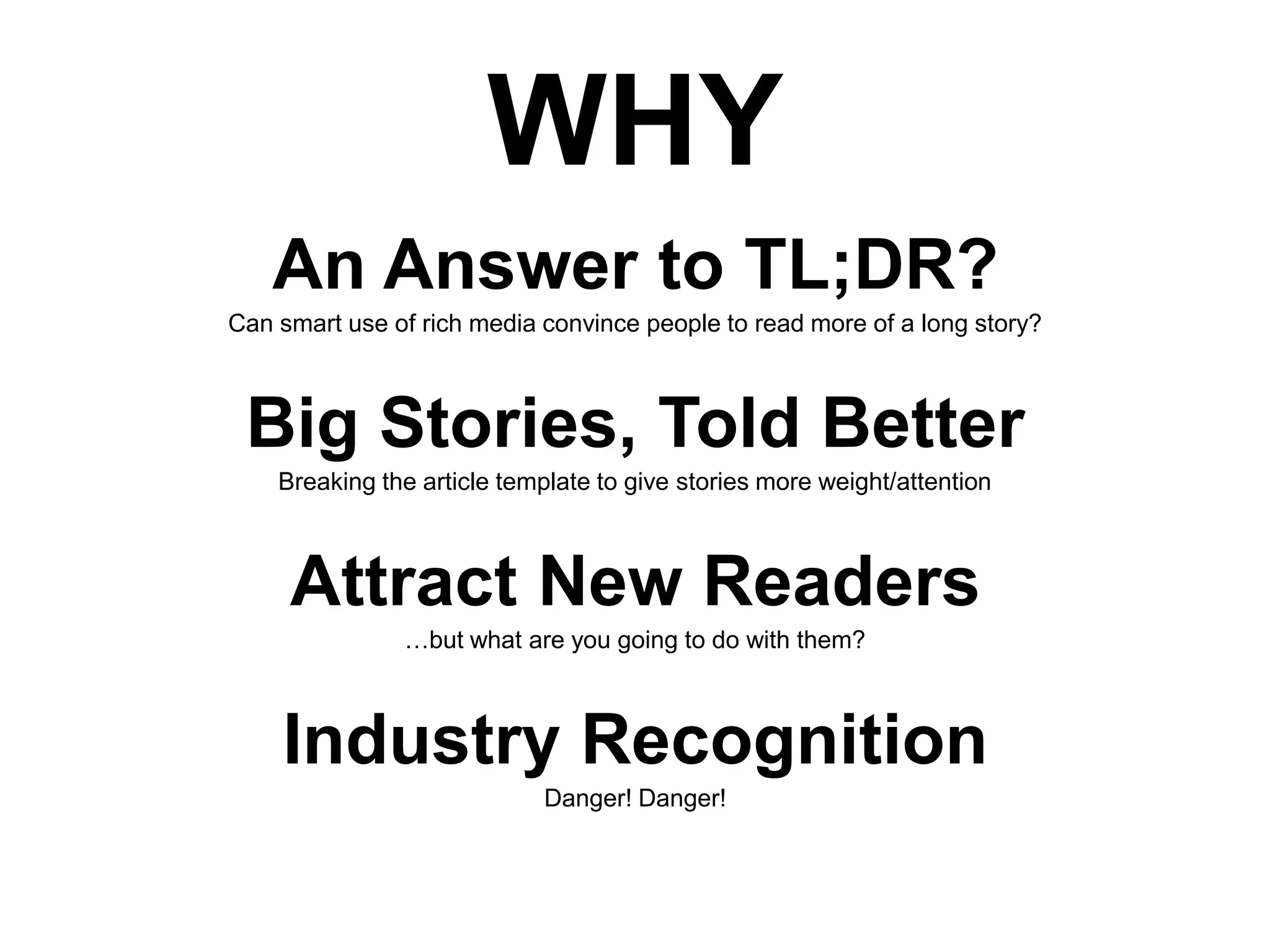 WHY
An Answer to TL;DR?
Can smart use of rich media convince people to read more of a long story?

Big Stories, Told Better
Breaking the article template to give stories more weight/attention

Attract New Readers
…but what are you going to do with them?

Industry Recognition
Danger! Danger!

 
