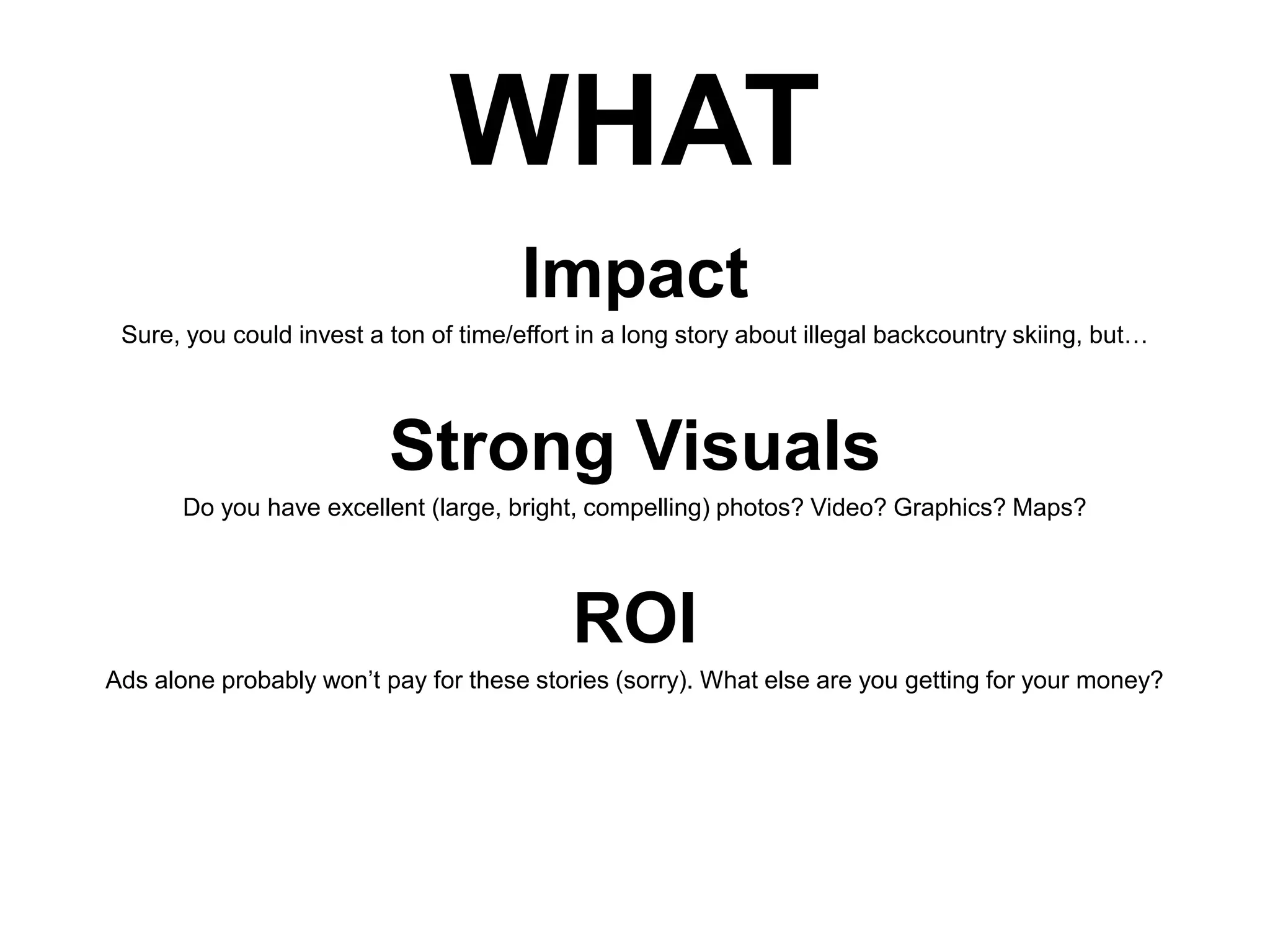 WHAT
Impact
Sure, you could invest a ton of time/effort in a long story about illegal backcountry skiing, but…

Strong Visuals
Do you have excellent (large, bright, compelling) photos? Video? Graphics? Maps?

ROI
Ads alone probably won’t pay for these stories (sorry). What else are you getting for your money?

 