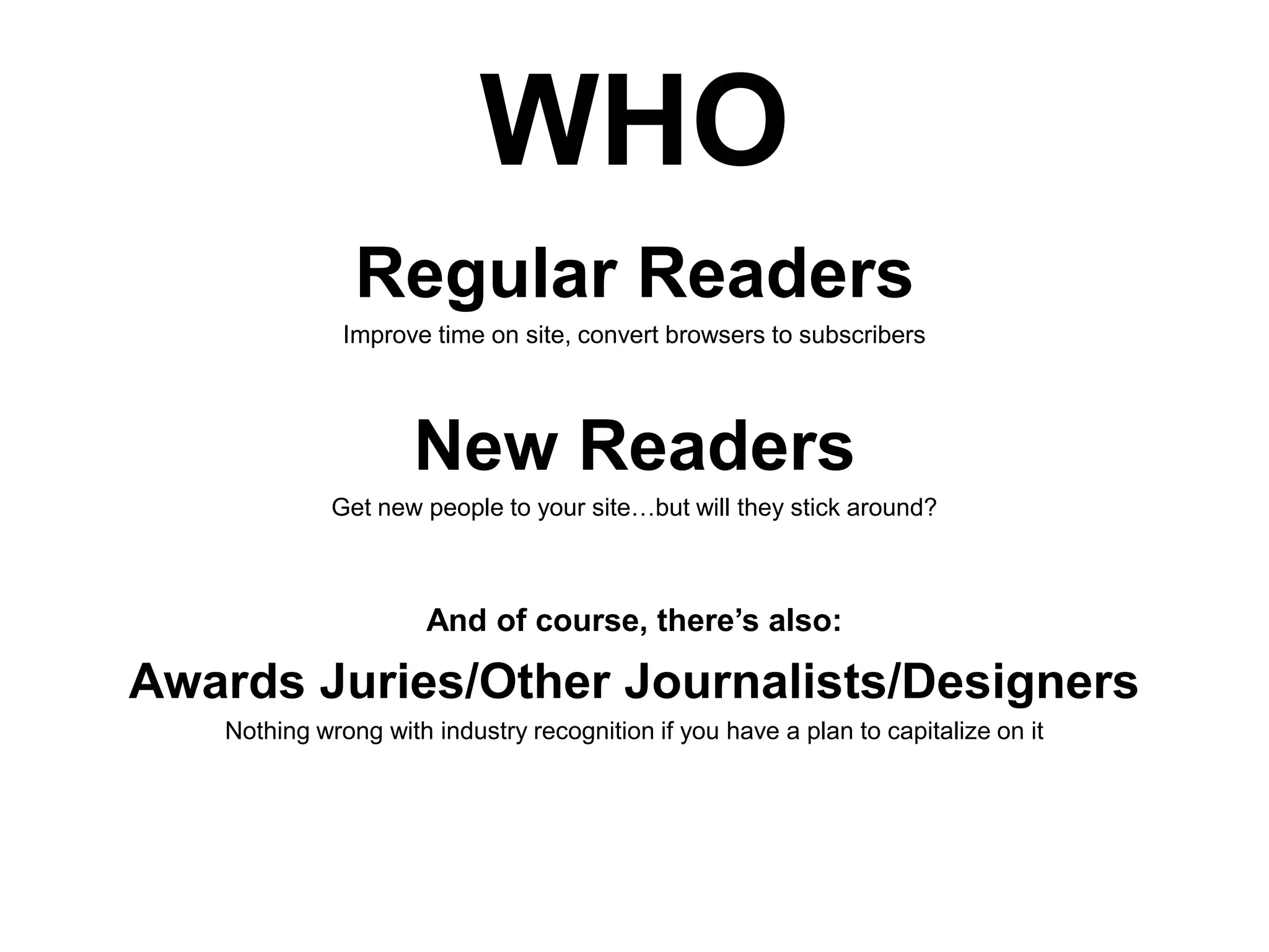 WHO
Regular Readers
Improve time on site, convert browsers to subscribers

New Readers
Get new people to your site…but will they stick around?

And of course, there’s also:

Awards Juries/Other Journalists/Designers
Nothing wrong with industry recognition if you have a plan to capitalize on it

 
